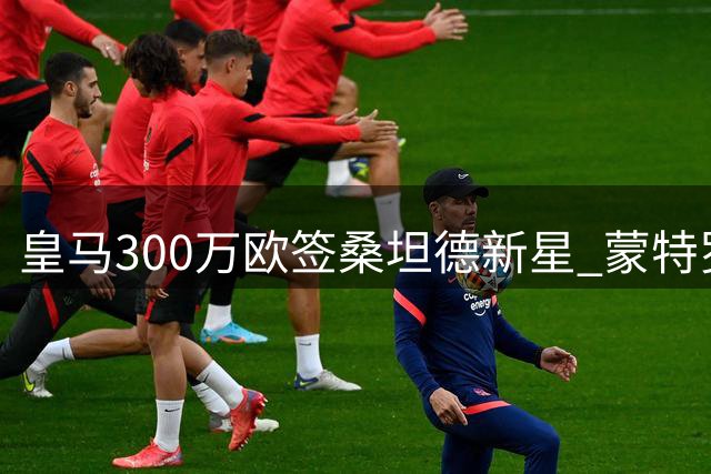 皇马300万欧签桑坦德新星 蒙特罗火速跻身一线阵容